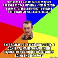 поставили з малою палатку у дворі, свєжий воздух, романтіка, чуєм вистрєли і крики - лагерь сєпаратистів найшов йопта, думаєм усьо, война, піздєц виглядаєм а то бухий едік стоїть, в одній руці самогонка, в іншій підпалений салют який остався у едіка з нового року