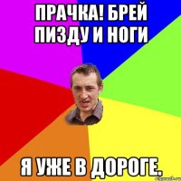 Прачка! Брей пизду и ноги Я уже в дороге.