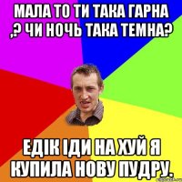 Мала то ти така гарна ,? чи ночь така темна? Едік іди на хуй я купила нову пудру.