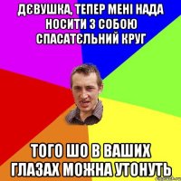 дєвушка, тепер мені нада носити з собою спасатєльний круг того шо в ваших глазах можна утонуть