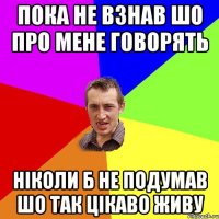 пока не взнав шо про мене говорять ніколи б не подумав шо так цікаво живу