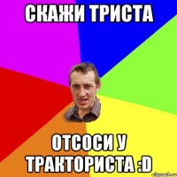 Скажи триста отсоси у тракториста :D