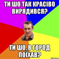 ти шо так красіво вирядився? ти шо, в город поїхав?