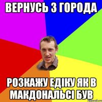вернусь з города розкажу едіку як в макдональсі був