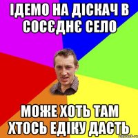 Ідемо на діскач в сосєднє село може хоть там хтось Едіку дасть