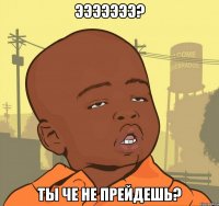 эээээээ? ты че не прейдешь?