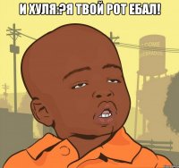 и хуля:?я твой рот ебал! 