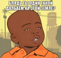 Блядь ты один такой далбаем на этой земле? 