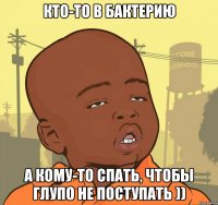 кто-то в бактерию а кому-то спать, чтобы глупо не поступать ))