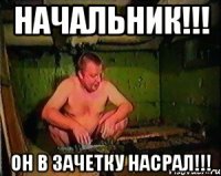 начальник!!! он в зачетку насрал!!!