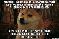 недавно влюбился в одну девушку: подарил ей квартиру, машину, признался ей в любви и предложил ей выйти за меня замуж а вчера встретил подругу, которая оказалась в сто раз красивее и сексуальнее еë