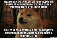 недавно влюбился в одну девушку: подарил ей квартиру, машину, признался ей в любви и предложил ей выйти за меня замуж а вчера чисто случайно встретил подругу, которая оказалась в сто раз красивее и сексуальнее еë