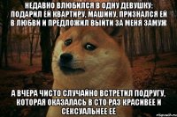 недавно влюбился в одну девушку: подарил ей квартиру, машину, признался ей в любви и предложил выйти за меня замуж а вчера чисто случайно встретил подругу, которая оказалась в сто раз красивее и сексуальнее еë