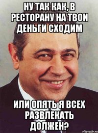 Ну так как, в ресторану на твои деньги сходим или опять я всех развлекать должен?