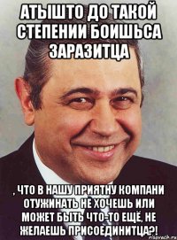 атышто до такой степении боишьса заразитца , что в нашу приятну компани отужинать не хочешь или может быть что-то ещё, не желаешь присоединитца?!