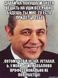 Давай-ка покушаем? Хотя вешать на уши всё равно будешь ты мне, то есть придётца тебе , потому что я устал, устааал, Ь, у меня даже наебалово профессионально не получаетца!