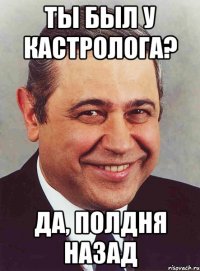 Ты был у кастролога? Да, полдня назад