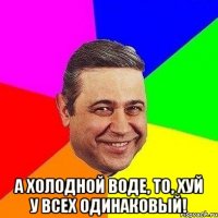  а холодной воде, то, хуй у всех одинаковый!