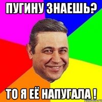 Пугину знаешь? То я её напугала !