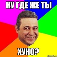 ну где же ты хуно?