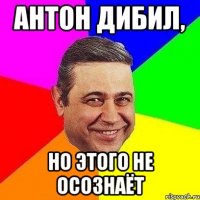 Антон дибил, но этого не осознаёт