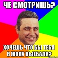 Че смотришь? Хочешь что бы тебя в жопу выебали?