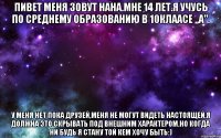 Пивет меня зовут Нана.Мне 14 лет.Я учусь по среднему образованию в 10клаасе ,,А". У меня нет пока друзей,Меня не могут видеть настоящей,я должна это скрывать под внешним характером.Но когда ни будь я стану той кем хочу быть:)