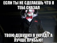 Если ты не сделаешь что я тебе сказал Твою девушку я украду, а лучше прибью!