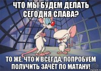 Что мы будем делать сегодня Слава? То же, что и всегда, попробуем получить зачёт по матану!