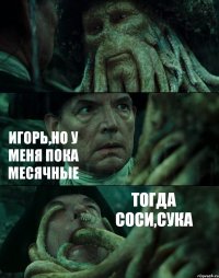  ИГОРЬ,НО У МЕНЯ ПОКА МЕСЯЧНЫЕ ТОГДА СОСИ,СУКА