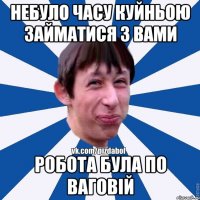 Небуло часу куйньою займатися з вами робота була по ваговій