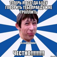 Теперь я всегда буду говорить тебе правду и не троллить ЧЕСТНО!!!!!!!!!