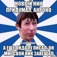 Новый ник придумал, Акроно А еще Ондалу писал, он мне свой ник завещал