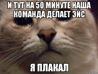 И тут на 50 минуте наша команда делает Эйс Я плакал