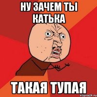 ну зачем ты катька такая тупая