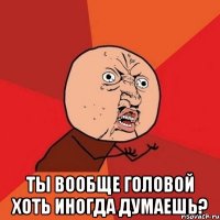  ты вообще головой хоть иногда думаешь?