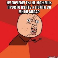 НУ ПОЧЕМУ ТЫ НЕ МОЖЕШЬ ПРОСТО ВЗЯТЬ И ПОЙТИ СО МНОЙ,АЛЛА? 