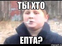 ТЫ ХТО ЕПТА?