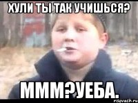 Хули ты так учишься? Ммм?Уеба.