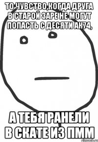 то чувство,когда друга в старой ЗАРЕ не могут попасть с десяти АК74, А тебя ранели в СКАТЕ из ПМм