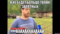 А НЕ БУДЕТ БОЛЬШЕ ТВОИХ ЗАПЯТНЫХ АХАХАХХАХАХАА