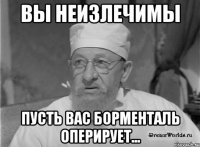 ВЫ НЕИЗЛЕЧИМЫ ПУСТЬ ВАС БОРМЕНТАЛЬ ОПЕРИРУЕТ...