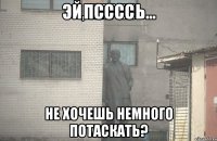 псссс не хочешь немного потаскать?