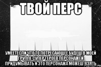 твой перс умеетесли что то потресающее будеш в моей группе супер героев персонажей придумывать и это персонажа можеш взять