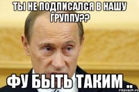 ты не подписался в нашу группу?? фу быть таким ..