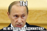 ТЫ НЕ ИГРАЕШЬ В БАДМИНТОН?