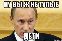 Ну вы ж не тупые дети