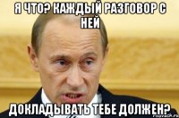 я что? каждый разговор с ней докладывать тебе должен?