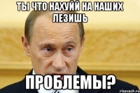 Ты что нахуйй на наших лезишь Проблемы?