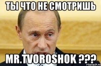 ты что не смотришь Mr.Tvoroshok ???